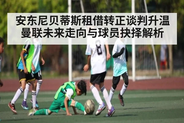 安东尼贝蒂斯租借转正谈判升温 曼联未来走向与球员抉择解析 - JIUBO SPORT