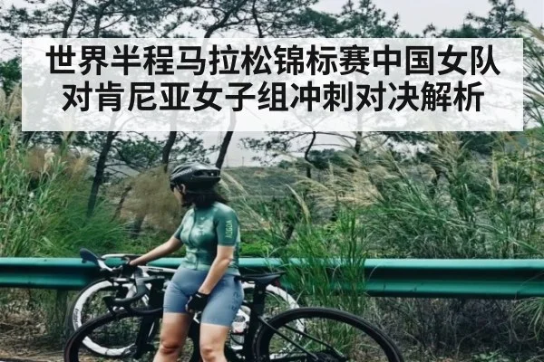 世界半程马拉松锦标赛中国女队对肯尼亚女子组冲刺对决解析